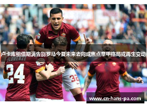 卢卡库租借期满告别罗马今夏未来去向成焦点意甲格局或再生变动 卢卡库租借期满告别罗马今夏未来去向成焦点意甲格局或再生变动